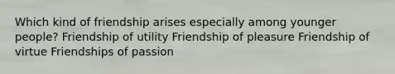 Which kind of friendship arises especially among younger people? Friendship of utility Friendship of pleasure Friendship of virtue Friendships of passion