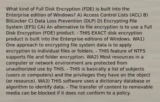 What kind of Full Disk Encryption (FDE) is built into the Enterprise edition of Windows? A) Access Control Lists (ACL) B) BitLocker C) Data Loss Prevention (DLP) D) Encrypting File System (EFS) CA) An alternative to file encryption is to use a Full Disk Encryption (FDE) product. - THIS EXACT disk encryption product is built into the Enterprise editions of Windows. WA1) One approach to encrypting file system data is to apply encryption to individual files or folders. - THIS feature of NTFS supports file and folder encryption. WA2) Most resources in a computer or network environment are protected from unauthorized use by THIS. - THIS is basically a list of subjects (users or computers) and the privileges they have on the object (or resource). WA3) THIS software uses a dictionary database or algorithm to identify data. - The transfer of content to removable media can be blocked if it does not conform to a policy.