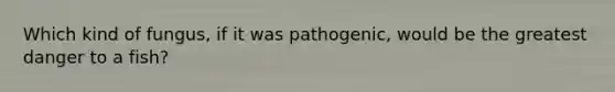 Which kind of fungus, if it was pathogenic, would be the greatest danger to a fish?