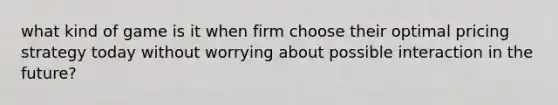 what kind of game is it when firm choose their optimal pricing strategy today without worrying about possible interaction in the future?