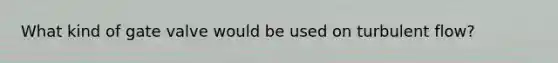What kind of gate valve would be used on turbulent flow?