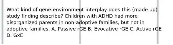 What kind of gene-environment interplay does this (made up) study finding describe? Children with ADHD had more disorganized parents in non-adoptive families, but not in adoptive families. A. Passive rGE B. Evocative rGE C. Active rGE D. GxE