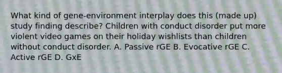 What kind of gene-environment interplay does this (made up) study finding describe? Children with conduct disorder put more violent video games on their holiday wishlists than children without conduct disorder. A. Passive rGE B. Evocative rGE C. Active rGE D. GxE