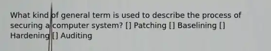 What kind of general term is used to describe the process of securing a computer system? [] Patching [] Baselining [] Hardening [] Auditing