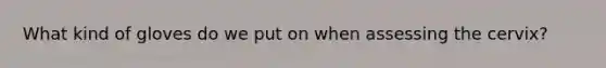 What kind of gloves do we put on when assessing the cervix?
