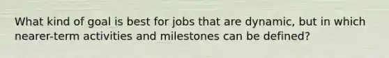 What kind of goal is best for jobs that are dynamic, but in which nearer-term activities and milestones can be defined?