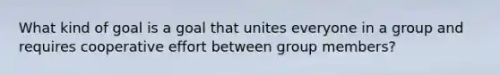 What kind of goal is a goal that unites everyone in a group and requires cooperative effort between group members?