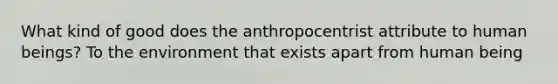 What kind of good does the anthropocentrist attribute to human beings? To the environment that exists apart from human being