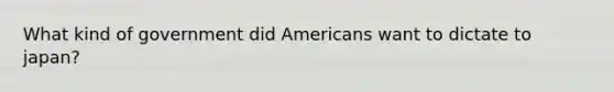 What kind of government did Americans want to dictate to japan?