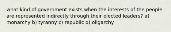 what kind of government exists when the interests of the people are represented indirectly through their elected leaders? a) monarchy b) tyranny c) republic d) oligarchy