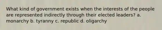 What kind of government exists when the interests of the people are represented indirectly through their elected leaders? a. monarchy b. tyranny c. republic d. oligarchy