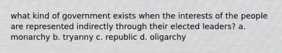 what kind of government exists when the interests of the people are represented indirectly through their elected leaders? a. monarchy b. tryanny c. republic d. oligarchy