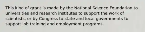 This kind of grant is made by the National Science Foundation to universities and research institutes to support the work of scientists, or by Congress to state and local governments to support job training and employment programs.