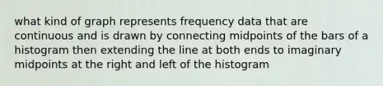 what kind of graph represents frequency data that are continuous and is drawn by connecting midpoints of the bars of a histogram then extending the line at both ends to imaginary midpoints at the right and left of the histogram