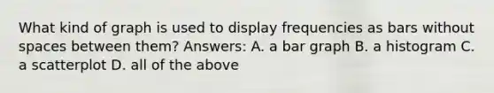 What kind of graph is used to display frequencies as bars without spaces between them? Answers: A. a bar graph B. a histogram C. a scatterplot D. all of the above