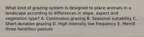 What kind of grazing system is designed to place animals in a landscape according to differences in slope, aspect and vegetation type? A. Continuous grazing B. Seasonal suitability C. Short-duration grazing D. High intensity low frequency E. Merrill three herd/four pasture