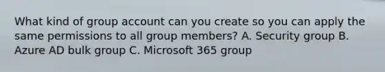 What kind of group account can you create so you can apply the same permissions to all group members? A. Security group B. Azure AD bulk group C. Microsoft 365 group