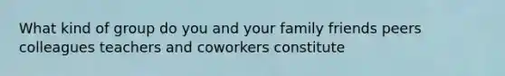 What kind of group do you and your family friends peers colleagues teachers and coworkers constitute