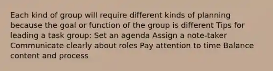 Each kind of group will require different kinds of planning because the goal or function of the group is different Tips for leading a task group: Set an agenda Assign a note-taker Communicate clearly about roles Pay attention to time Balance content and process