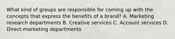 What kind of groups are responsible for coming up with the concepts that express the benefits of a brand? A. Marketing research departments B. Creative services C. Account services D. Direct-marketing departments