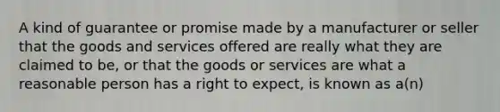 A kind of guarantee or promise made by a manufacturer or seller that the goods and services offered are really what they are claimed to be, or that the goods or services are what a reasonable person has a right to expect, is known as a(n)