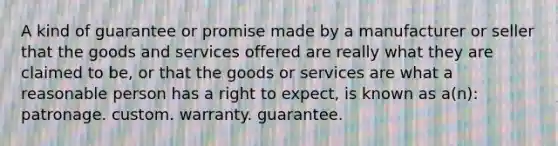 A kind of guarantee or promise made by a manufacturer or seller that the goods and services offered are really what they are claimed to be, or that the goods or services are what a reasonable person has a right to expect, is known as a(n): patronage. custom. warranty. guarantee.