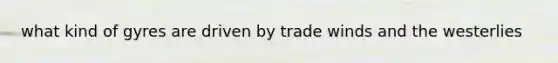 what kind of gyres are driven by trade winds and the westerlies
