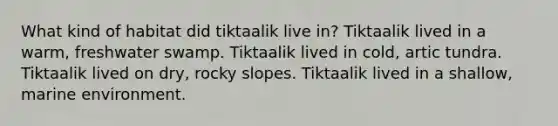 What kind of habitat did tiktaalik live in? Tiktaalik lived in a warm, freshwater swamp. Tiktaalik lived in cold, artic tundra. Tiktaalik lived on dry, rocky slopes. Tiktaalik lived in a shallow, marine environment.