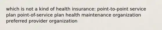 which is not a kind of health insurance: point-to-point service plan point-of-service plan health maintenance organization preferred provider organization