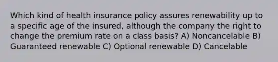 Which kind of health insurance policy assures renewability up to a specific age of the insured, although the company the right to change the premium rate on a class basis? A) Noncancelable B) Guaranteed renewable C) Optional renewable D) Cancelable