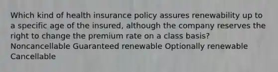 Which kind of health insurance policy assures renewability up to a specific age of the insured, although the company reserves the right to change the premium rate on a class basis? Noncancellable Guaranteed renewable Optionally renewable Cancellable