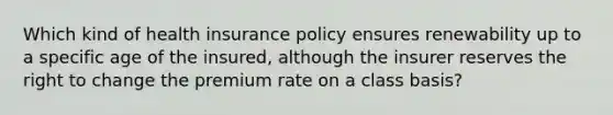 Which kind of health insurance policy ensures renewability up to a specific age of the insured, although the insurer reserves the right to change the premium rate on a class basis?