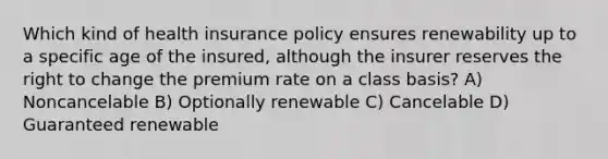 Which kind of health insurance policy ensures renewability up to a specific age of the insured, although the insurer reserves the right to change the premium rate on a class basis? A) Noncancelable B) Optionally renewable C) Cancelable D) Guaranteed renewable