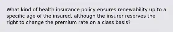 What kind of health insurance policy ensures renewability up to a specific age of the insured, although the insurer reserves the right to change the premium rate on a class basis?