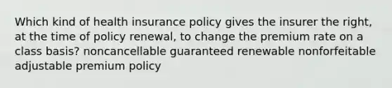 Which kind of health insurance policy gives the insurer the right, at the time of policy renewal, to change the premium rate on a class basis? noncancellable guaranteed renewable nonforfeitable adjustable premium policy