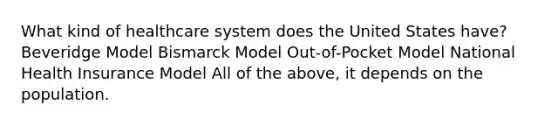 What kind of healthcare system does the United States have? Beveridge Model Bismarck Model Out-of-Pocket Model National Health Insurance Model All of the above, it depends on the population.