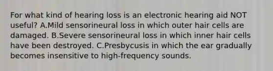 For what kind of hearing loss is an electronic hearing aid NOT useful? A.Mild sensorineural loss in which outer hair cells are damaged. B.Severe sensorineural loss in which inner hair cells have been destroyed. C.Presbycusis in which the ear gradually becomes insensitive to high-frequency sounds.