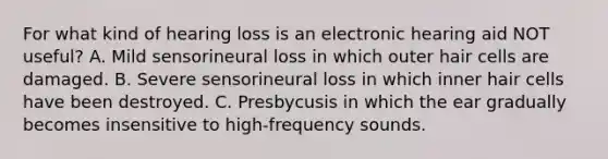 For what kind of hearing loss is an electronic hearing aid NOT useful? A. Mild sensorineural loss in which outer hair cells are damaged. B. Severe sensorineural loss in which inner hair cells have been destroyed. C. Presbycusis in which the ear gradually becomes insensitive to high-frequency sounds.