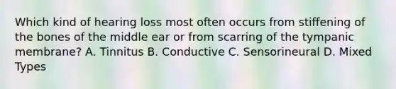 Which kind of hearing loss most often occurs from stiffening of the bones of the middle ear or from scarring of the tympanic membrane? A. Tinnitus B. Conductive C. Sensorineural D. Mixed Types