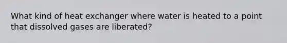 What kind of heat exchanger where water is heated to a point that dissolved gases are liberated?