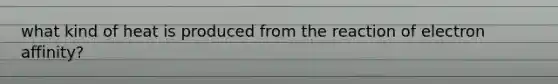 what kind of heat is produced from the reaction of electron affinity?