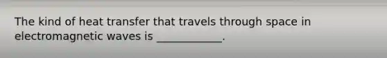 The kind of heat transfer that travels through space in electromagnetic waves is ____________.