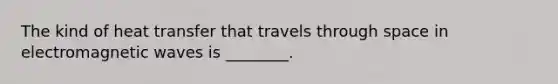 The kind of heat transfer that travels through space in electromagnetic waves is ________.