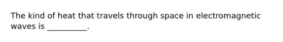 The kind of heat that travels through space in electromagnetic waves is __________.