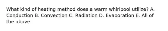 What kind of heating method does a warm whirlpool utilize? A. Conduction B. Convection C. Radiation D. Evaporation E. All of the above