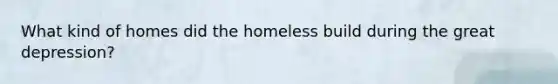 What kind of homes did the homeless build during the great depression?