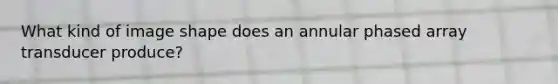 What kind of image shape does an annular phased array transducer produce?