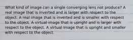 What kind of image can a single converging lens not produce? A real image that is inverted and is larger with respect to the object. A real image that is inverted and is smaller with respect to the object. A virtual image that is upright and is larger with respect to the object. A virtual image that is upright and smaller with respect to the object.