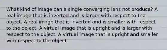 What kind of image can a single converging lens not produce? A real image that is inverted and is larger with respect to the object. A real image that is inverted and is smaller with respect to the object. A virtual image that is upright and is larger with respect to the object. A virtual image that is upright and smaller with respect to the object.