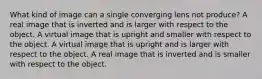 What kind of image can a single converging lens not produce? A real image that is inverted and is larger with respect to the object. A virtual image that is upright and smaller with respect to the object. A virtual image that is upright and is larger with respect to the object. A real image that is inverted and is smaller with respect to the object.